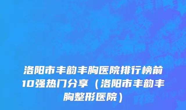 洛阳市丰韵丰胸医院排行榜前10强热门分享（洛阳市丰韵丰胸整形医院）