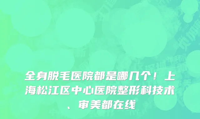 全身脱毛医院都是哪几个!上海松江区中心医院整形科技术、审美都在线