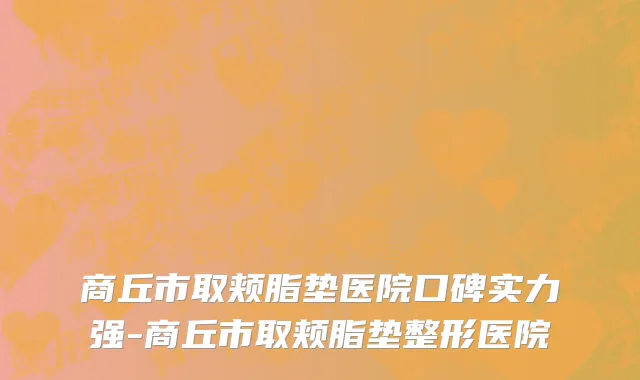 商丘市取颊脂垫医院口碑实力强-商丘市取颊脂垫整形医院