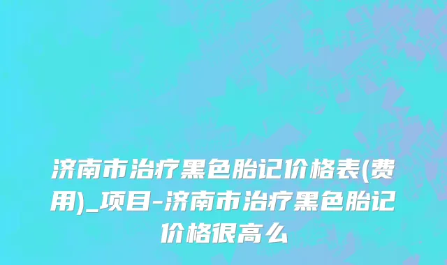 济南市治疗黑色胎记价格表(费用)_项目-济南市治疗黑色胎记价格很高么
