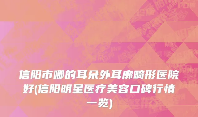 信阳市哪的耳朵外耳廓畸形医院好(信阳明星医疗美容口碑行情一览)