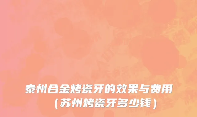 泰州合金烤瓷牙的效果与费用（苏州烤瓷牙多少钱）