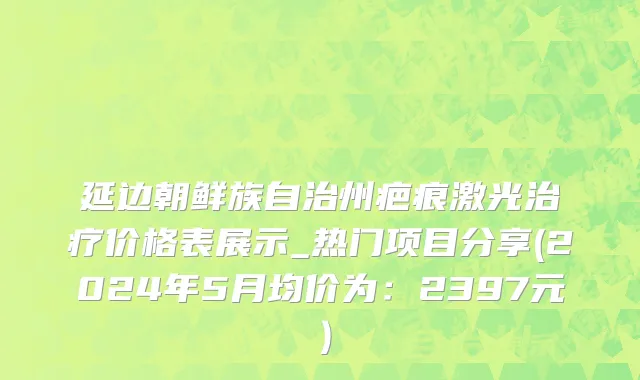 延边朝鲜族自治州疤痕激光治疗价格表展示_热门项目分享(2024年5月均价为：2397元）