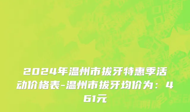 2024年温州市拔牙特惠季活动价格表-温州市拔牙均价为：461元
