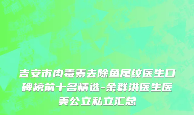 吉安市肉毒素去除鱼尾纹医生口碑榜前十名精选-余群洪医生医美公立私立汇总