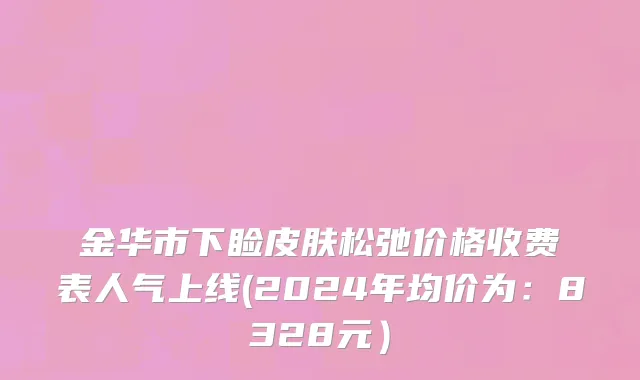 金华市下睑皮肤松弛价格收费表人气上线(2024年均价为：8328元）