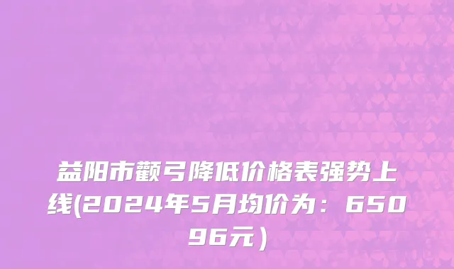 益阳市颧弓降低价格表强势上线(2024年5月均价为：65096元）