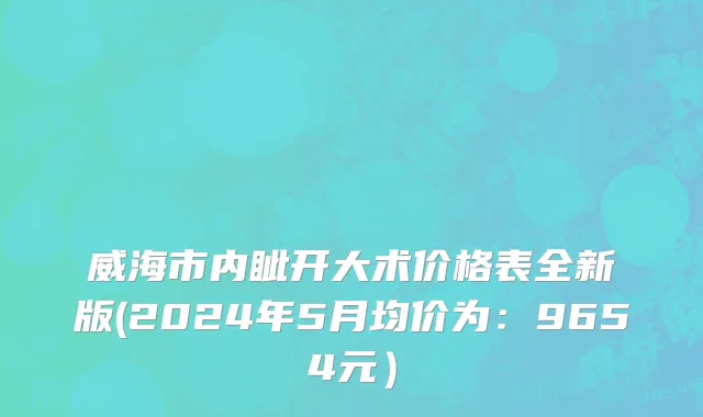 威海市内眦开大术价格表全新版(2024年5月均价为：9654元）