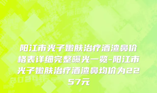 阳江市光子嫩肤治疗酒渣鼻价格表详细完整曝光一览-阳江市光子嫩肤治疗酒渣鼻均价为2257元
