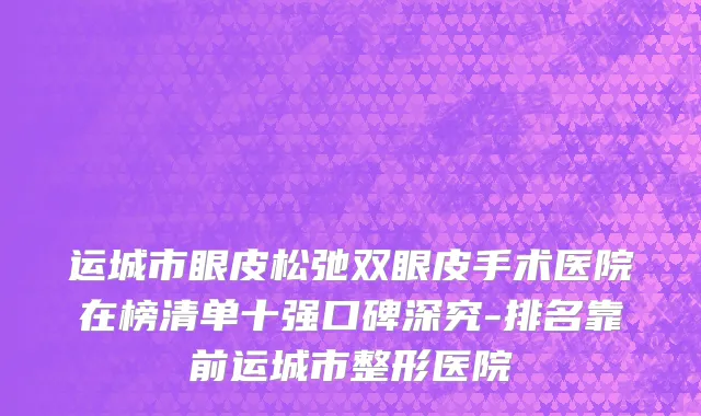 运城市眼皮松弛双眼皮手术医院在榜清单十强口碑深究-排名靠前运城市整形医院