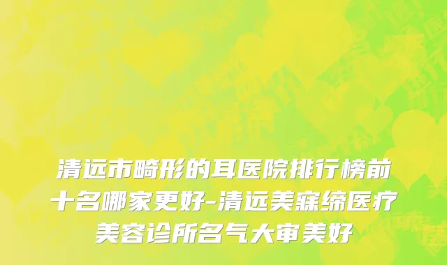 清远市畸形的耳医院排行榜前十名哪家更好-清远美寐缔医疗美容诊所名气大审美好