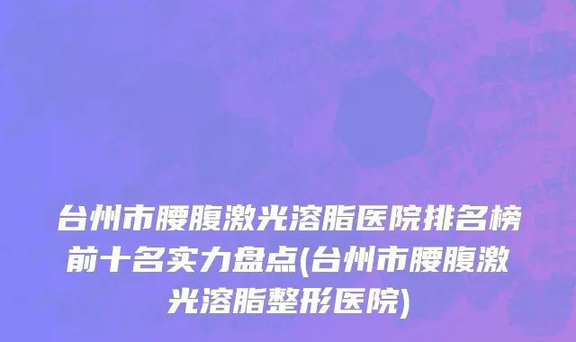 台州市腰腹激光溶脂医院排名榜前十名实力盘点(台州市腰腹激光溶脂整形医院)