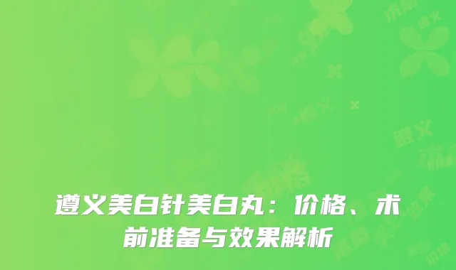 遵义美白针美白丸：价格、术前准备与效果解析
