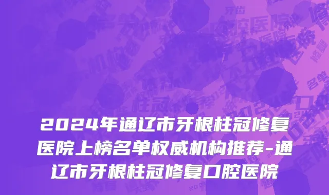 2024年通辽市牙根柱冠修复医院上榜名单权威机构推荐-通辽市牙根柱冠修复口腔医院