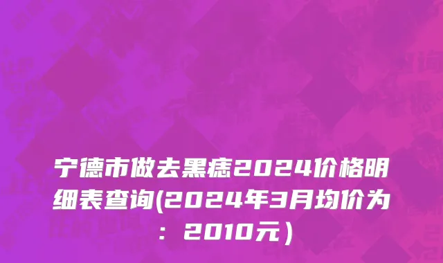 宁德市做去黑痣2024价格明细表查询(2024年3月均价为：2010元）