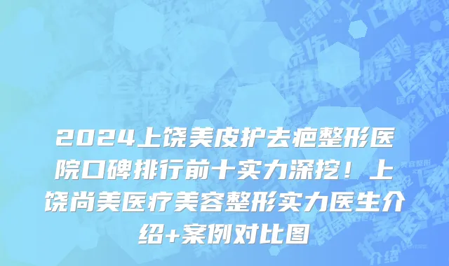 2024上饶美皮护去疤整形医院口碑排行前十实力深挖!上饶尚美医疗美容整形实力医生介绍+案例对比图