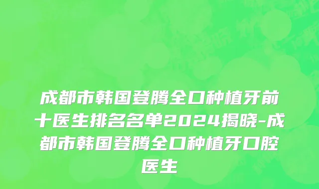 成都市韩国登腾全口种植牙前十医生排名名单2024揭晓-成都市韩国登腾全口种植牙口腔医生
