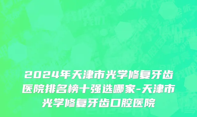 2024年天津市光学修复牙齿医院排名榜十强选哪家-天津市光学修复牙齿口腔医院