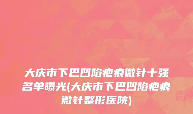 大庆市下巴凹陷疤痕微针十强名单曝光(大庆市下巴凹陷疤痕微针整形医院)