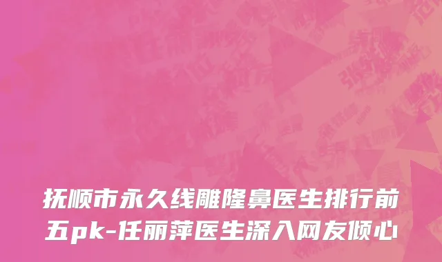 抚顺市永久线雕隆鼻医生排行前五pk-任丽萍医生深入网友倾心