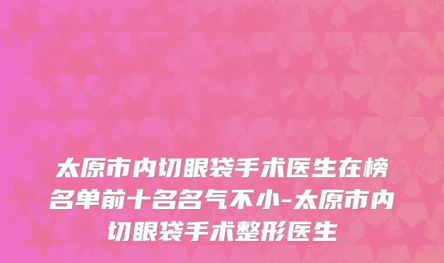 太原市内切眼袋手术医生在榜名单前十名名气不小-太原市内切眼袋手术整形医生