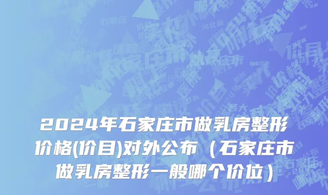 2024年石家庄市做乳房整形价格(价目)对外公布（石家庄市做乳房整形一般哪个价位）