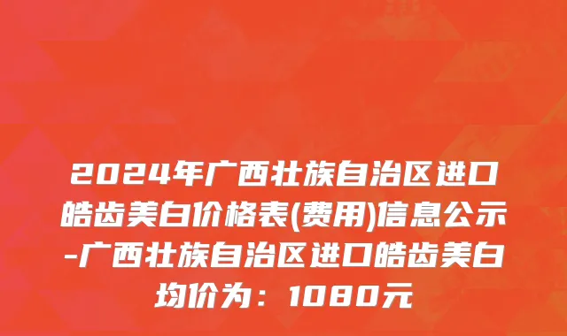 2024年广西壮族自治区进口皓齿美白价格表(费用)信息公示-广西壮族自治区进口皓齿美白均价为：1080元