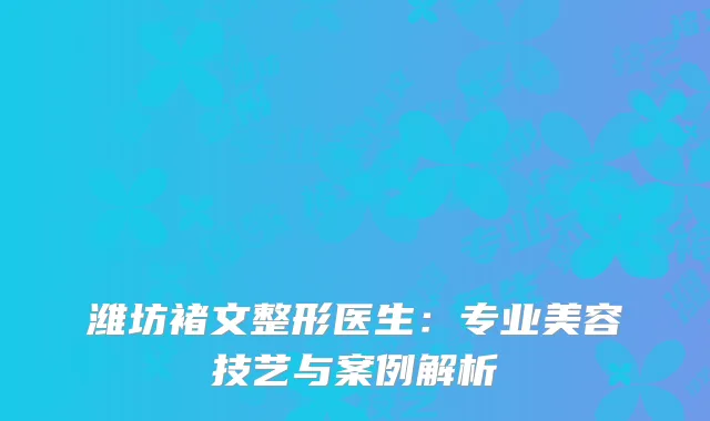 潍坊褚文整形医生：专业美容技艺与案例解析
