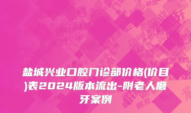 盐城兴业口腔门诊部价格(价目)表2024版本流出-附老人磨牙案例