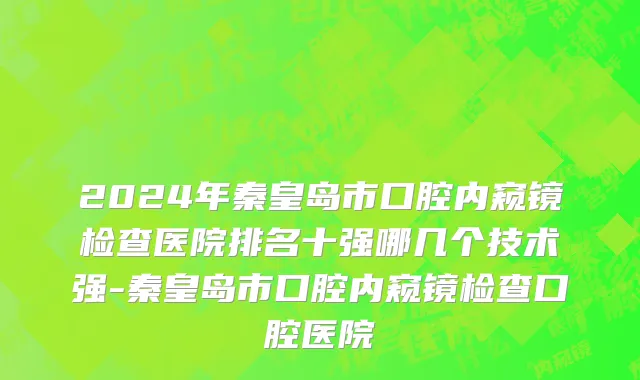 2024年秦皇岛市口腔内窥镜检查医院排名十强哪几个技术强-秦皇岛市口腔内窥镜检查口腔医院