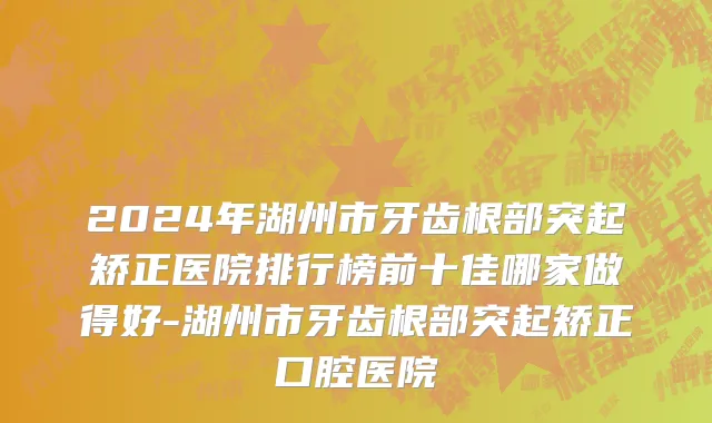 2024年湖州市牙齿根部突起矫正医院排行榜前十佳哪家做得好-湖州市牙齿根部突起矫正口腔医院