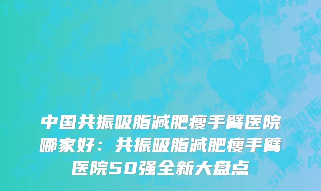 中国共振吸脂减肥瘦手臂医院哪家好：共振吸脂减肥瘦手臂医院50强全新大盘点