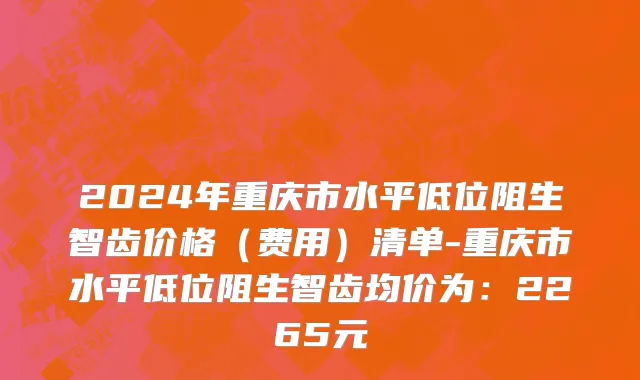 2024年重庆市水平低位阻生智齿价格（费用）清单-重庆市水平低位阻生智齿均价为：2265元