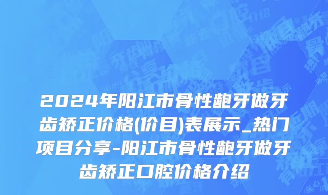 2024年阳江市骨性龅牙做牙齿矫正价格(价目)表展示_热门项目分享-阳江市骨性龅牙做牙齿矫正口腔价格介绍