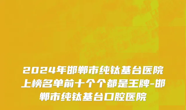 2024年邯郸市纯钛基台医院上榜名单前十个个都是王牌-邯郸市纯钛基台口腔医院