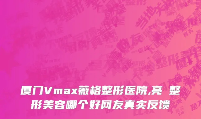厦门Vmax薇格整形医院,亮媞整形美容哪个好网友真实反馈