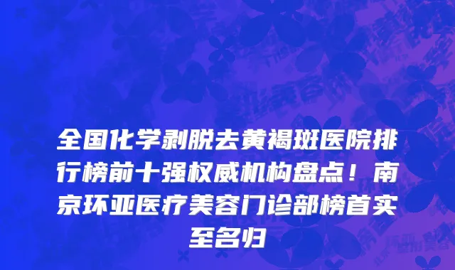 全国化学剥脱去黄褐斑医院排行榜前十强权威机构盘点！南京环亚医疗美容门诊部榜首实至名归