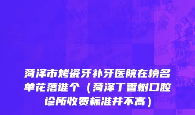 菏泽市烤瓷牙补牙医院在榜名单花落谁个（菏泽丁香树口腔诊所收费标准并不高）