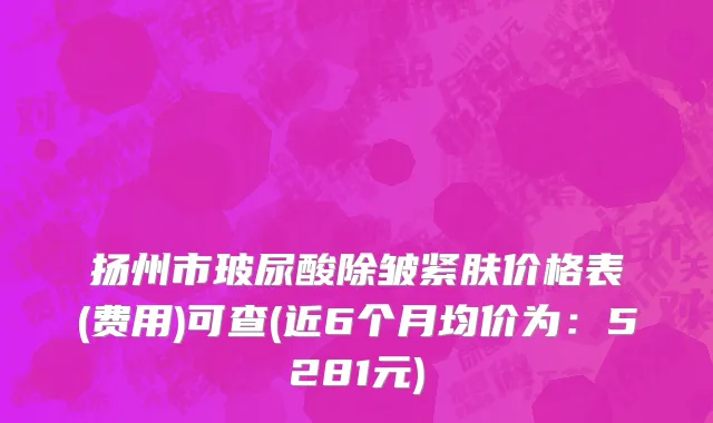 扬州市玻尿酸除皱紧肤价格表(费用)可查(近6个月均价为：5281元)