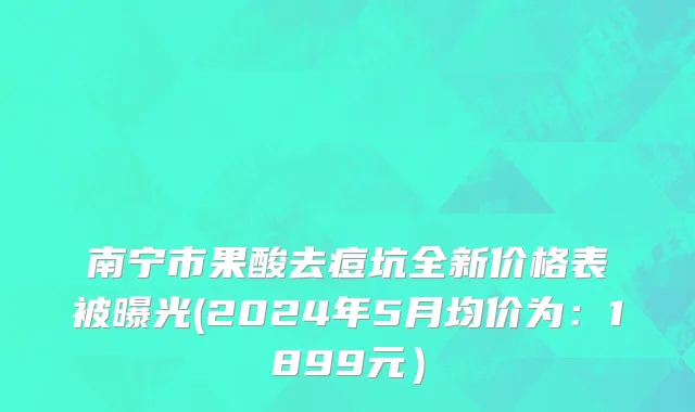 南宁市果酸去痘坑全新价格表被曝光(2024年5月均价为：1899元）