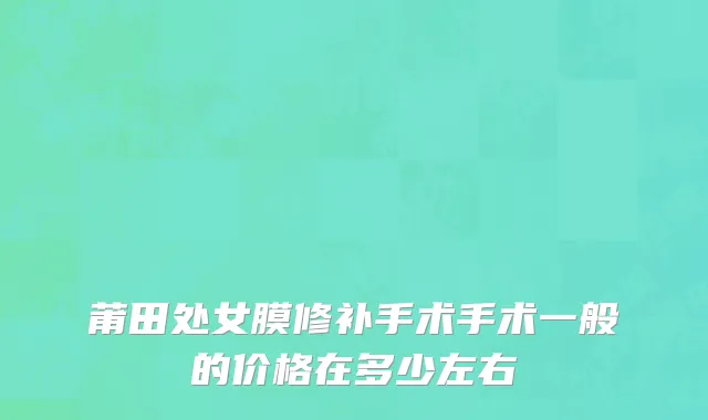 莆田处女膜修补手术手术一般的价格在多少左右