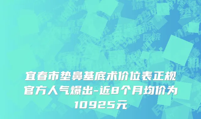宜春市垫鼻基底术价位表正规官方人气爆出-近8个月均价为10925元