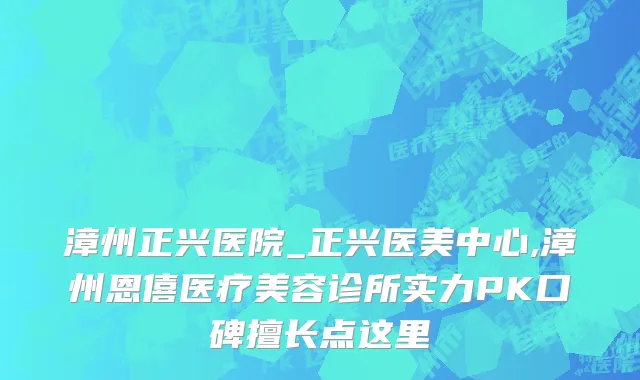 漳州正兴医院_正兴医美中心,漳州恩僖医疗美容诊所实力PK口碑擅长点这里