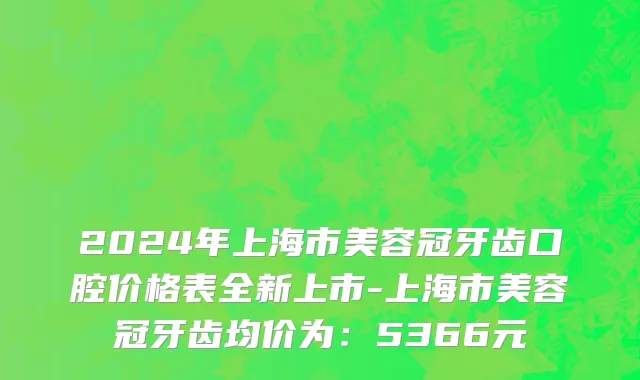 2024年上海市美容冠牙齿口腔价格表全新上市-上海市美容冠牙齿均价为：5366元
