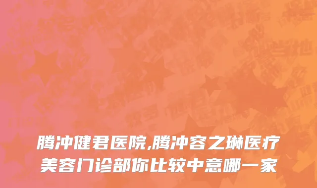 腾冲健君医院,腾冲容之琳医疗美容门诊部你比较中意哪一家