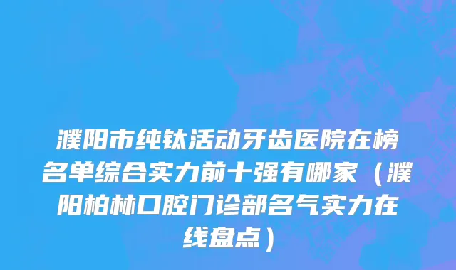 濮阳市纯钛活动牙齿医院在榜名单综合实力前十强有哪家（濮阳柏林口腔门诊部名气实力在线盘点）