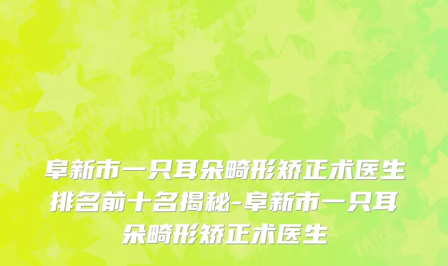 阜新市一只耳朵畸形矫正术医生排名前十名揭秘-阜新市一只耳朵畸形矫正术医生