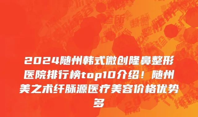 2024随州韩式微创隆鼻整形医院排行榜top10介绍!随州美之术纤脉源医疗美容价格优势多