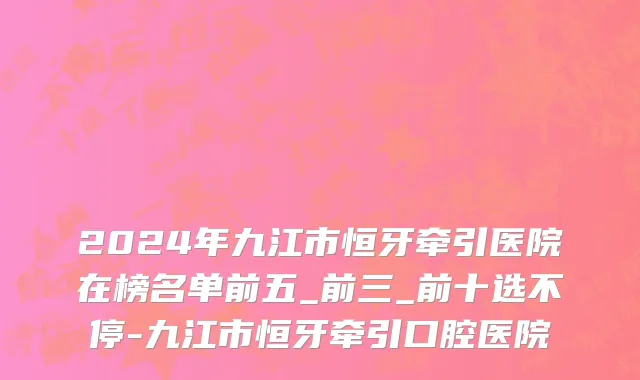 2024年九江市恒牙牵引医院在榜名单前五_前三_前十选不停-九江市恒牙牵引口腔医院