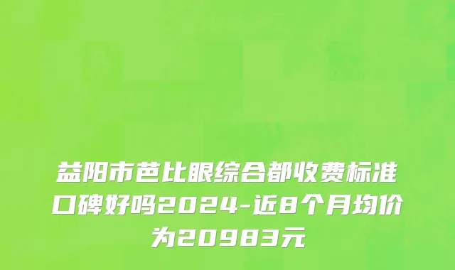 益阳市芭比眼综合都收费标准口碑好吗2024-近8个月均价为20983元